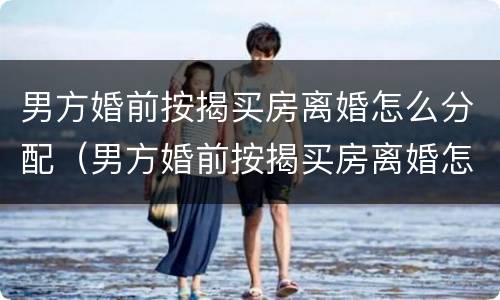 男方婚前按揭买房离婚怎么分配（男方婚前按揭买房离婚怎么分配房产）