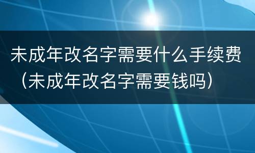 未成年改名字需要什么手续费（未成年改名字需要钱吗）