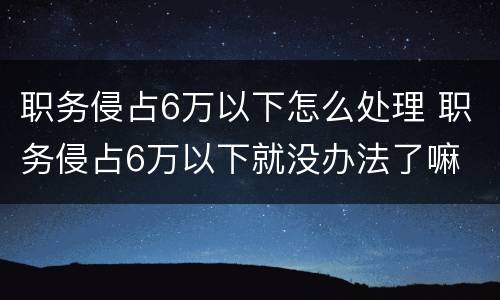 职务侵占6万以下怎么处理 职务侵占6万以下就没办法了嘛