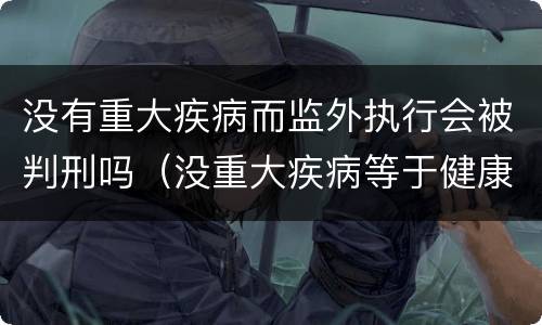 没有重大疾病而监外执行会被判刑吗（没重大疾病等于健康吗）