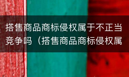 搭售商品商标侵权属于不正当竞争吗（搭售商品商标侵权属于不正当竞争吗为什么）