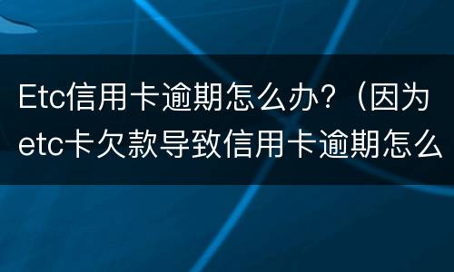 Etc信用卡逾期怎么办?（因为etc卡欠款导致信用卡逾期怎么办）