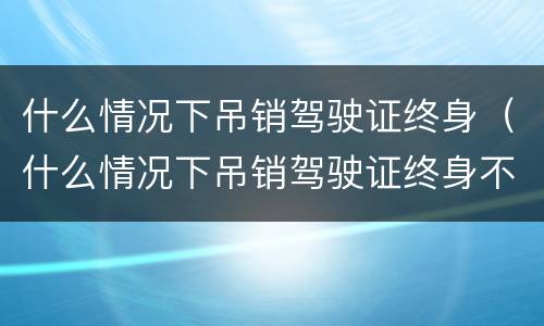 什么情况下吊销驾驶证终身（什么情况下吊销驾驶证终身不能再考）