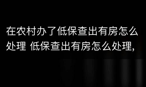 在农村办了低保查出有房怎么处理 低保查出有房怎么处理,需要补交已领过的钱吗?