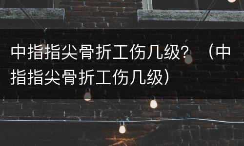 中指指尖骨折工伤几级？（中指指尖骨折工伤几级）