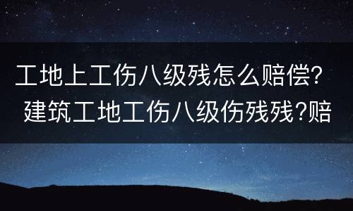 工地上工伤八级残怎么赔偿？ 建筑工地工伤八级伤残残?赔多少