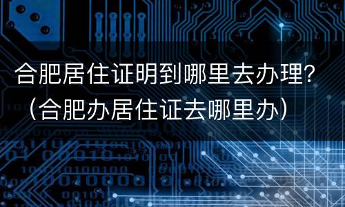 合肥居住证明到哪里去办理？（合肥办居住证去哪里办）