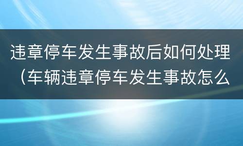 违章停车发生事故后如何处理（车辆违章停车发生事故怎么处理）