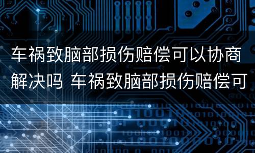 车祸致脑部损伤赔偿可以协商解决吗 车祸致脑部损伤赔偿可以协商解决吗