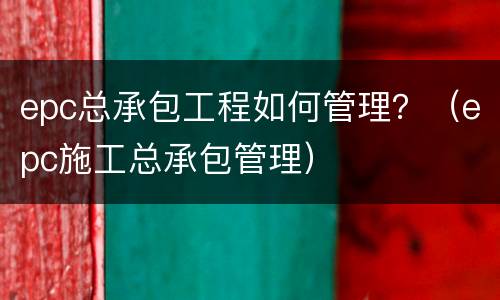 epc总承包工程如何管理？（epc施工总承包管理）