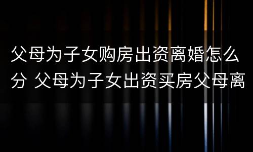 父母为子女购房出资离婚怎么分 父母为子女出资买房父母离婚