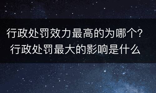 行政处罚效力最高的为哪个？ 行政处罚最大的影响是什么