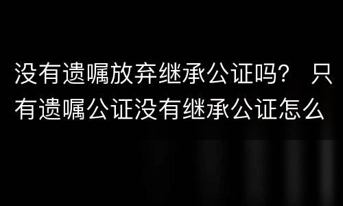 没有遗嘱放弃继承公证吗？ 只有遗嘱公证没有继承公证怎么办