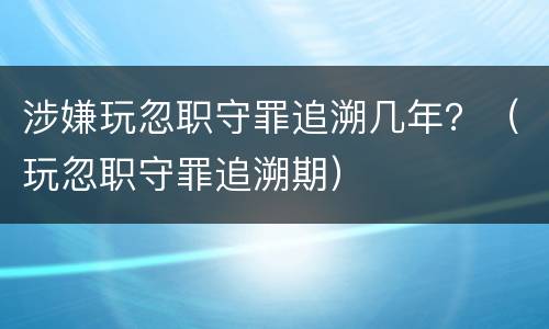 涉嫌玩忽职守罪追溯几年？（玩忽职守罪追溯期）