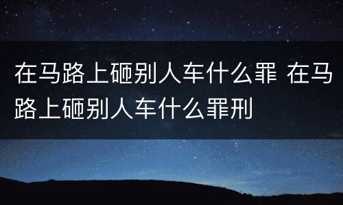 在马路上砸别人车什么罪 在马路上砸别人车什么罪刑