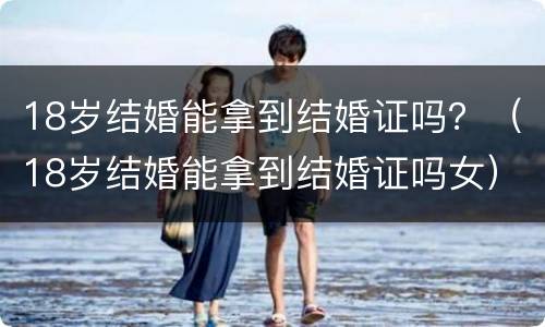 18岁结婚能拿到结婚证吗？（18岁结婚能拿到结婚证吗女）