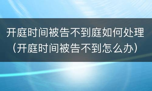 开庭时间被告不到庭如何处理（开庭时间被告不到怎么办）