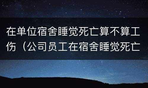 在单位宿舍睡觉死亡算不算工伤（公司员工在宿舍睡觉死亡）