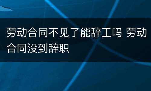 劳动合同不见了能辞工吗 劳动合同没到辞职