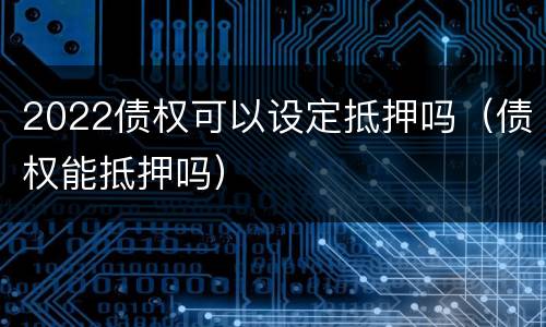 2022债权可以设定抵押吗（债权能抵押吗）