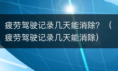 疲劳驾驶记录几天能消除？（疲劳驾驶记录几天能消除）