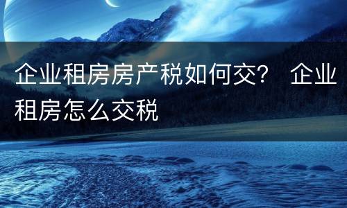 企业租房房产税如何交？ 企业租房怎么交税