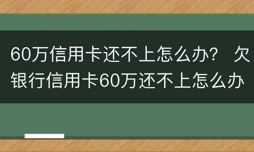 60万信用卡还不上怎么办？ 欠银行信用卡60万还不上怎么办