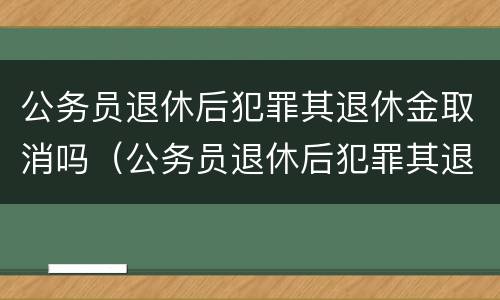 公务员退休后犯罪其退休金取消吗（公务员退休后犯罪其退休金取消吗怎么办）