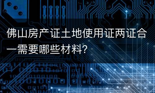 佛山房产证土地使用证两证合一需要哪些材料？