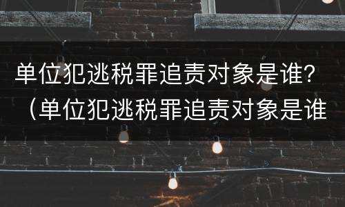 单位犯逃税罪追责对象是谁？（单位犯逃税罪追责对象是谁啊）