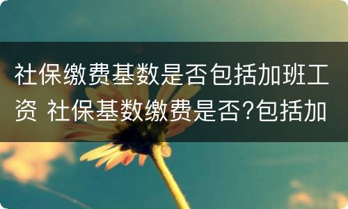 社保缴费基数是否包括加班工资 社保基数缴费是否?包括加班费