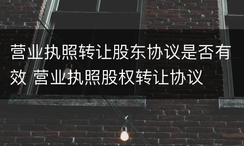 营业执照转让股东协议是否有效 营业执照股权转让协议