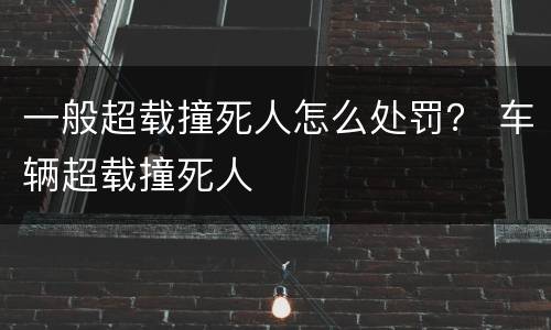 一般超载撞死人怎么处罚？ 车辆超载撞死人