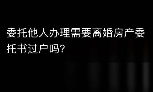 委托他人办理需要离婚房产委托书过户吗？