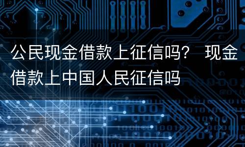 公民现金借款上征信吗？ 现金借款上中国人民征信吗