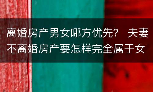 离婚房产男女哪方优先？ 夫妻不离婚房产要怎样完全属于女方