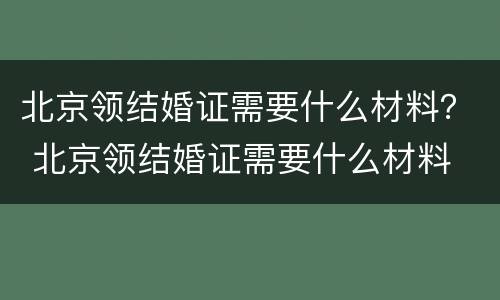 北京领结婚证需要什么材料？ 北京领结婚证需要什么材料