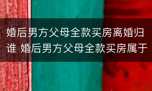 婚后男方父母全款买房离婚归谁 婚后男方父母全款买房属于共同财产吗新婚姻法