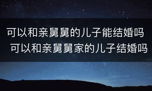 可以和亲舅舅的儿子能结婚吗 可以和亲舅舅家的儿子结婚吗