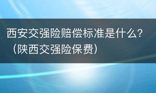 西安交强险赔偿标准是什么？（陕西交强险保费）