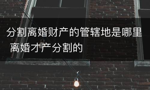 分割离婚财产的管辖地是哪里 离婚才产分割的