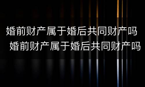 婚前财产属于婚后共同财产吗 婚前财产属于婚后共同财产吗怎么分