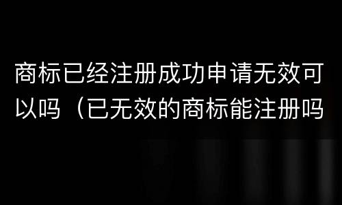 商标已经注册成功申请无效可以吗（已无效的商标能注册吗）