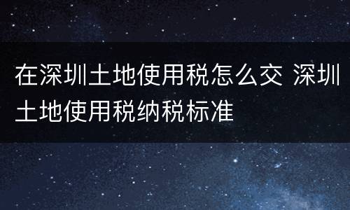 在深圳土地使用税怎么交 深圳土地使用税纳税标准