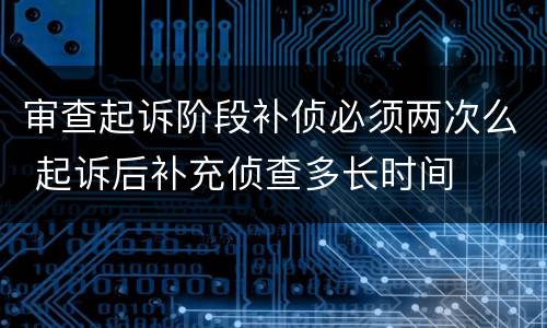 审查起诉阶段补侦必须两次么 起诉后补充侦查多长时间