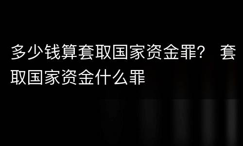 多少钱算套取国家资金罪？ 套取国家资金什么罪