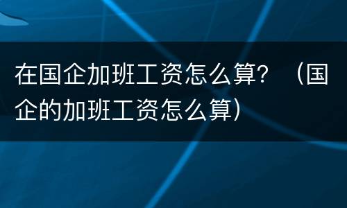 在国企加班工资怎么算？（国企的加班工资怎么算）