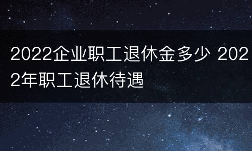 2022企业职工退休金多少 2022年职工退休待遇