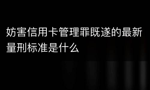 妨害信用卡管理罪既遂的最新量刑标准是什么