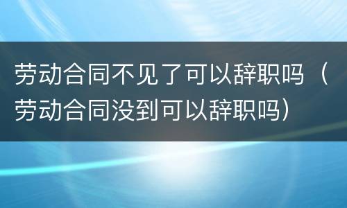 劳动合同不见了可以辞职吗（劳动合同没到可以辞职吗）